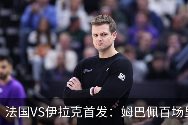 法国VS伊拉克首发：姆巴佩百场里程碑 奥利塞配登贝莱